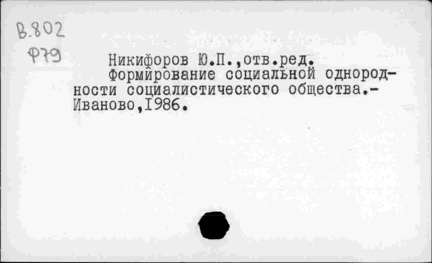 ﻿мог
Никифоров Ю.П.,отв.ред.
Формирование социальной однородности социалистического общества.-Иваново,1986.